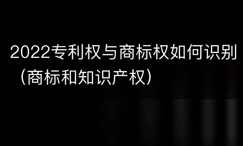 2022专利权与商标权如何识别（商标和知识产权）