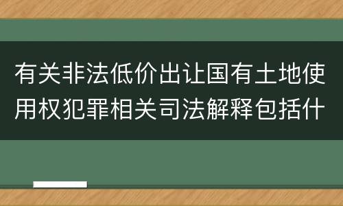 有关非法低价出让国有土地使用权犯罪相关司法解释包括什么主要内容