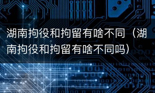 湖南拘役和拘留有啥不同（湖南拘役和拘留有啥不同吗）