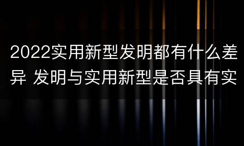 2022实用新型发明都有什么差异 发明与实用新型是否具有实用性