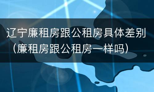 辽宁廉租房跟公租房具体差别（廉租房跟公租房一样吗）