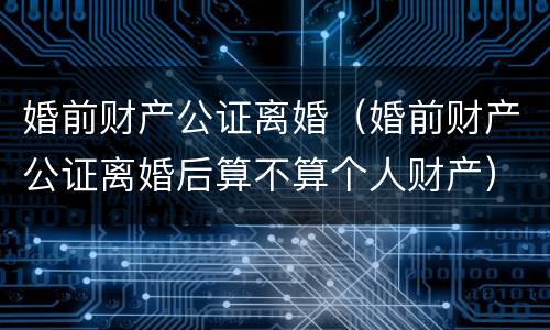 婚前财产公证离婚（婚前财产公证离婚后算不算个人财产）