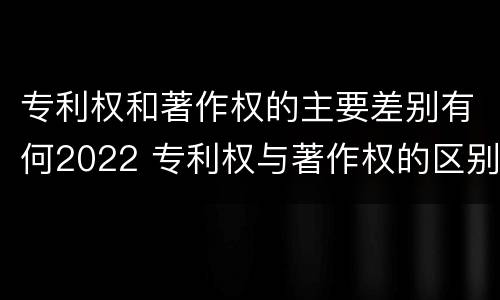 专利权和著作权的主要差别有何2022 专利权与著作权的区别