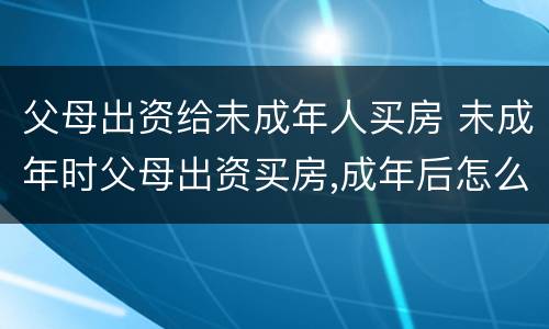 父母出资给未成年人买房 未成年时父母出资买房,成年后怎么交易