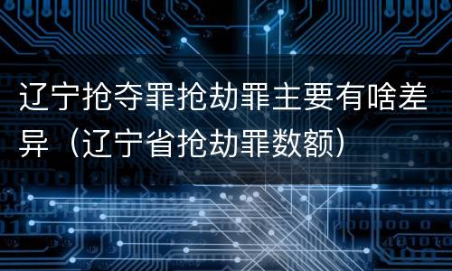辽宁抢夺罪抢劫罪主要有啥差异（辽宁省抢劫罪数额）