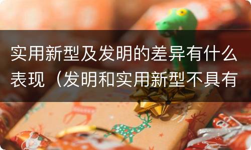 实用新型及发明的差异有什么表现（发明和实用新型不具有什么特性）