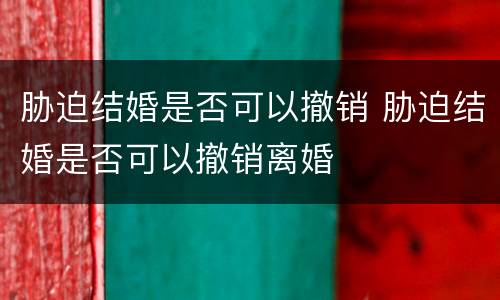 胁迫结婚是否可以撤销 胁迫结婚是否可以撤销离婚