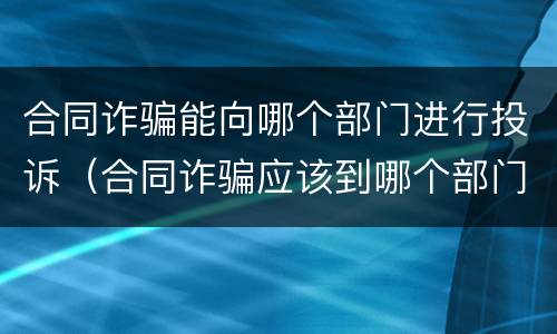 合同诈骗能向哪个部门进行投诉（合同诈骗应该到哪个部门投诉）