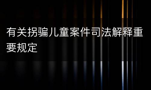 有关拐骗儿童案件司法解释重要规定