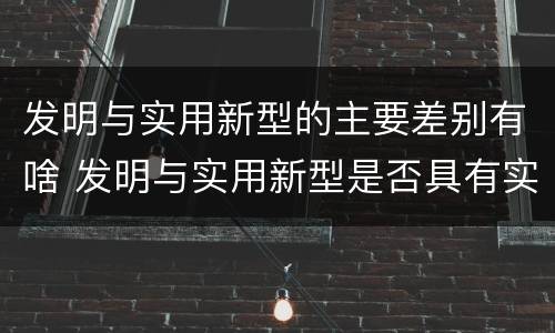 发明与实用新型的主要差别有啥 发明与实用新型是否具有实用性