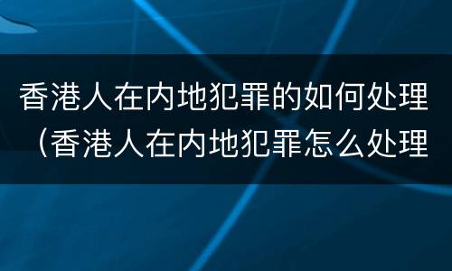 香港人在内地犯罪的如何处理（香港人在内地犯罪怎么处理）