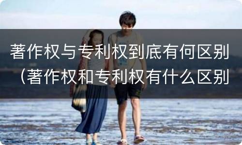 著作权与专利权到底有何区别（著作权和专利权有什么区别）