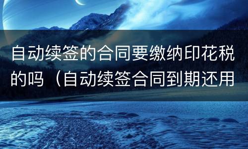 自动续签的合同要缴纳印花税的吗（自动续签合同到期还用签吗）