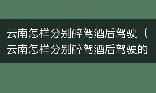 云南怎样分别醉驾酒后驾驶（云南怎样分别醉驾酒后驾驶的人）