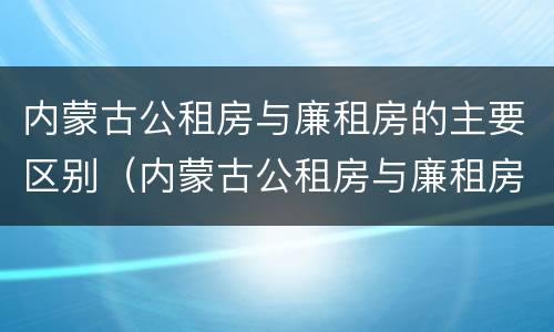 内蒙古公租房与廉租房的主要区别（内蒙古公租房与廉租房的主要区别在哪）
