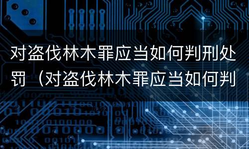 对盗伐林木罪应当如何判刑处罚（对盗伐林木罪应当如何判刑处罚决定）