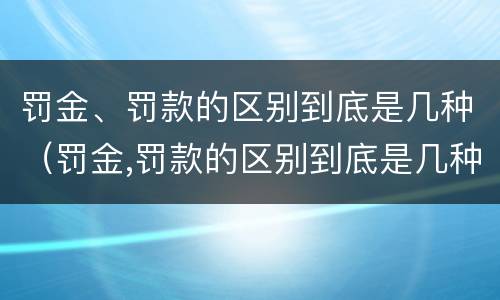 罚金、罚款的区别到底是几种（罚金,罚款的区别到底是几种）