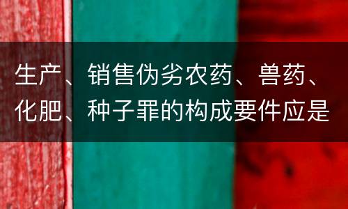 生产、销售伪劣农药、兽药、化肥、种子罪的构成要件应是什么