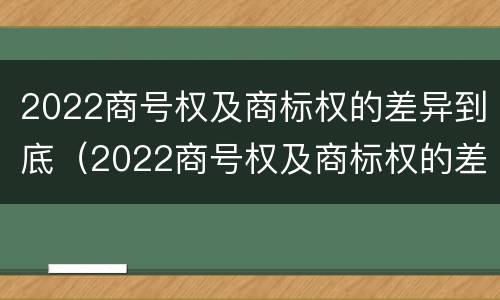 2022商号权及商标权的差异到底（2022商号权及商标权的差异到底有多大）