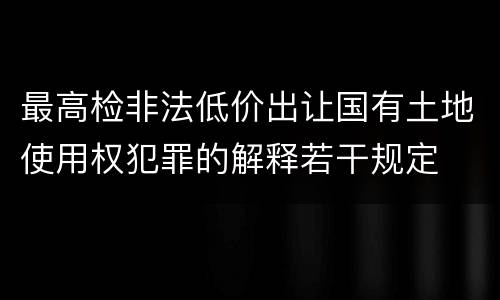 最高检非法低价出让国有土地使用权犯罪的解释若干规定