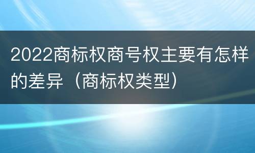 2022商标权商号权主要有怎样的差异（商标权类型）