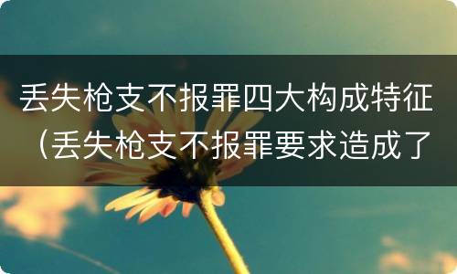 丢失枪支不报罪四大构成特征（丢失枪支不报罪要求造成了严重后果的才构成犯罪）