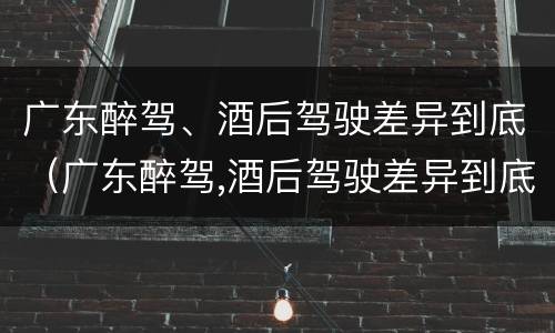 广东醉驾、酒后驾驶差异到底（广东醉驾,酒后驾驶差异到底大不大）