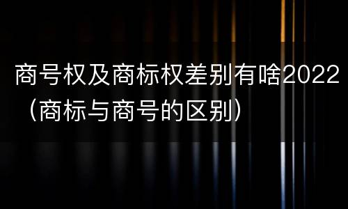 商号权及商标权差别有啥2022（商标与商号的区别）