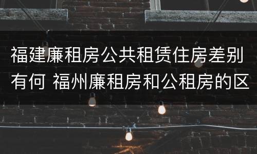 福建廉租房公共租赁住房差别有何 福州廉租房和公租房的区别