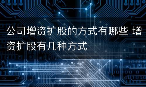 公司增资扩股的方式有哪些 增资扩股有几种方式