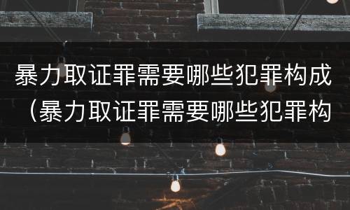 暴力取证罪需要哪些犯罪构成（暴力取证罪需要哪些犯罪构成要件）