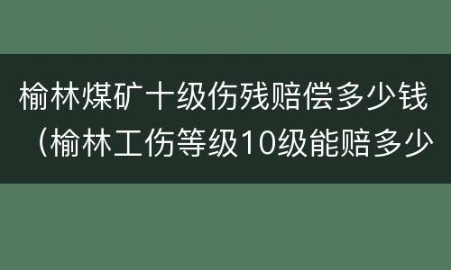 榆林煤矿十级伤残赔偿多少钱（榆林工伤等级10级能赔多少钱）