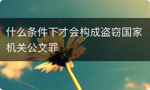 什么条件下才会构成盗窃国家机关公文罪