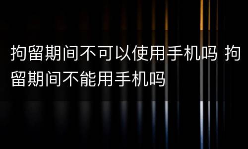 拘留期间不可以使用手机吗 拘留期间不能用手机吗