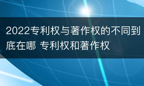 2022专利权与著作权的不同到底在哪 专利权和著作权