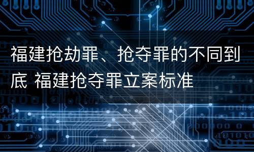 福建抢劫罪、抢夺罪的不同到底 福建抢夺罪立案标准