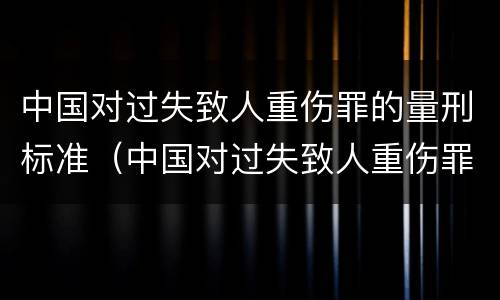 中国对过失致人重伤罪的量刑标准（中国对过失致人重伤罪的量刑标准是多少）