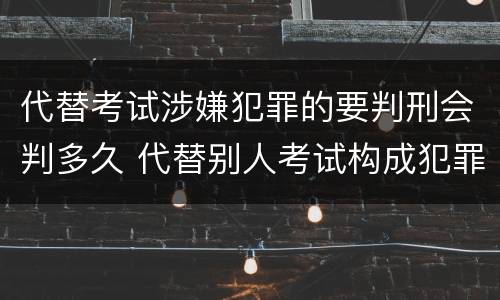 代替考试涉嫌犯罪的要判刑会判多久 代替别人考试构成犯罪吗