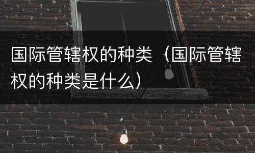 国际管辖权的种类（国际管辖权的种类是什么）