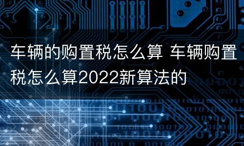 车辆的购置税怎么算 车辆购置税怎么算2022新算法的