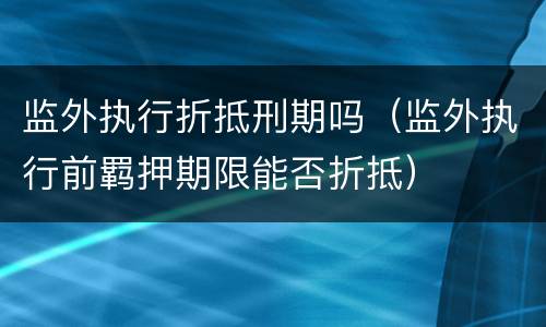 监外执行折抵刑期吗（监外执行前羁押期限能否折抵）