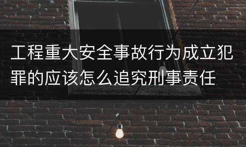 工程重大安全事故行为成立犯罪的应该怎么追究刑事责任