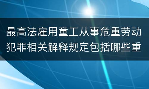 最高法雇用童工从事危重劳动犯罪相关解释规定包括哪些重要内容