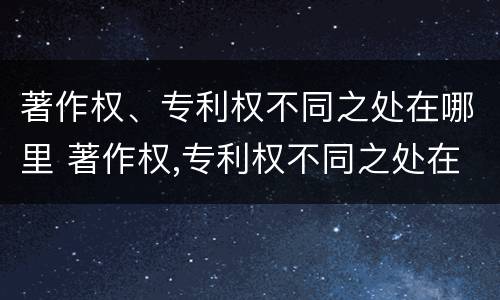 著作权、专利权不同之处在哪里 著作权,专利权不同之处在哪里呢