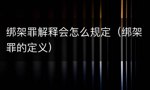 绑架罪解释会怎么规定（绑架罪的定义）