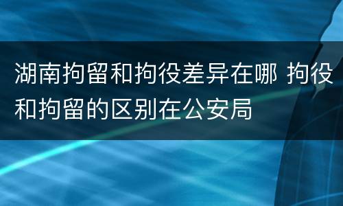湖南拘留和拘役差异在哪 拘役和拘留的区别在公安局