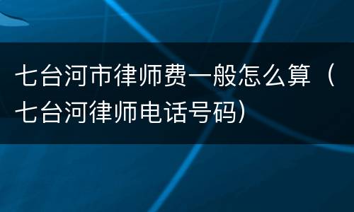 七台河市律师费一般怎么算（七台河律师电话号码）