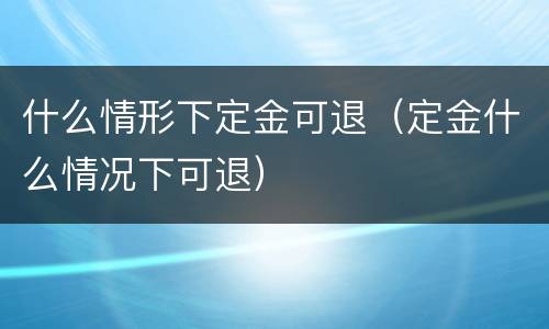 什么情形下定金可退（定金什么情况下可退）