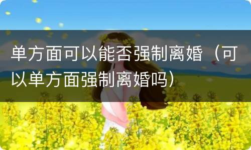 单方面可以能否强制离婚（可以单方面强制离婚吗）