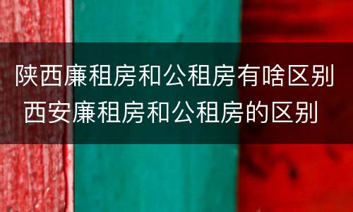 陕西廉租房和公租房有啥区别 西安廉租房和公租房的区别